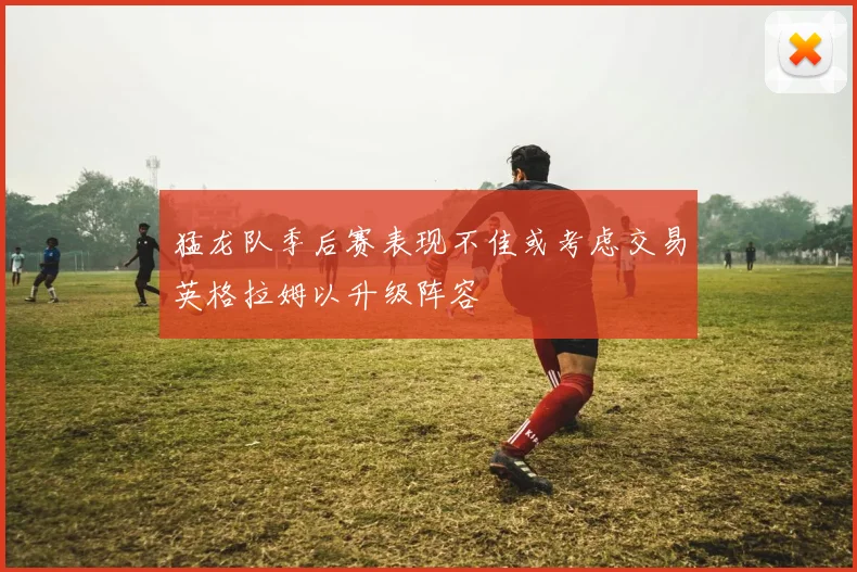 猛龙队季后赛表现不佳或考虑交易英格拉姆以升级阵容