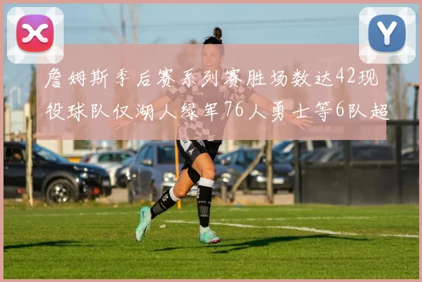 詹姆斯季后赛系列赛胜场数达42现役球队仅湖人绿军76人勇士等6队超越他
