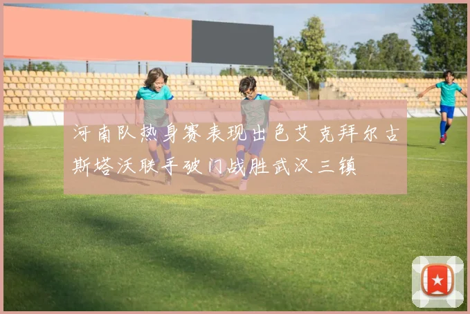 河南队热身赛表现出色艾克拜尔古斯塔沃联手破门战胜武汉三镇