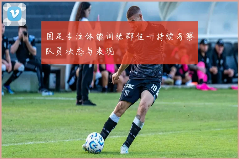 国足专注体能训练邵佳一持续考察队员状态与表现