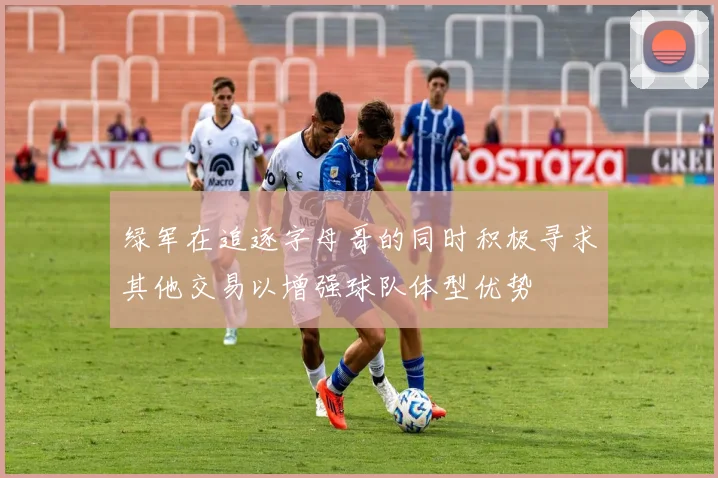 绿军在追逐字母哥的同时积极寻求其他交易以增强球队体型优势