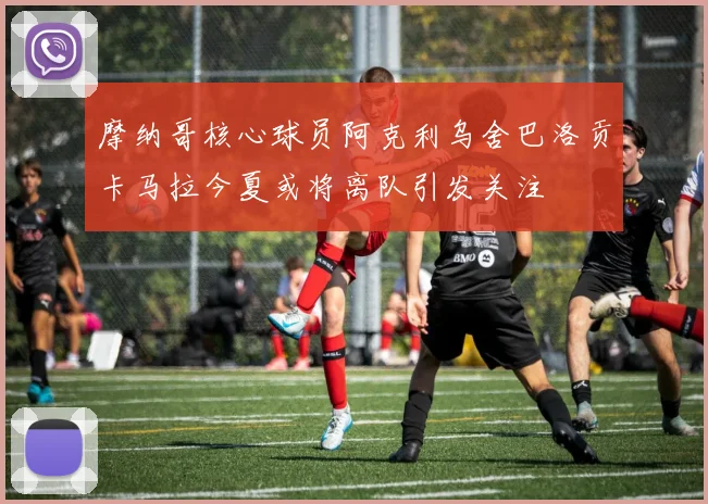 摩纳哥核心球员阿克利乌舍巴洛贡卡马拉今夏或将离队引发关注