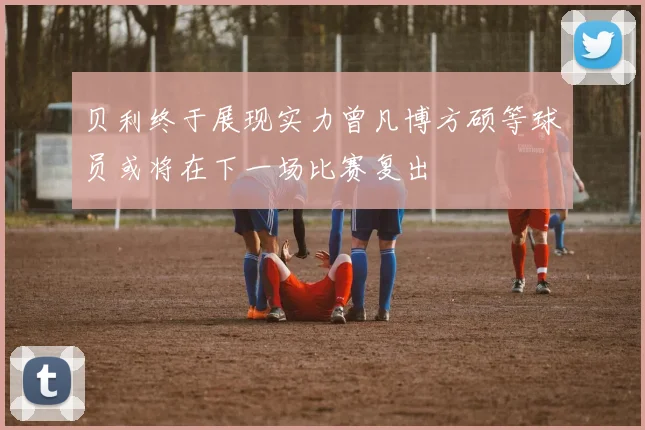 贝利终于展现实力曾凡博方硕等球员或将在下一场比赛复出