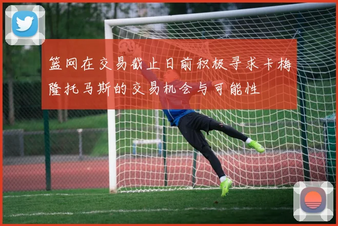 篮网在交易截止日前积极寻求卡梅隆托马斯的交易机会与可能性