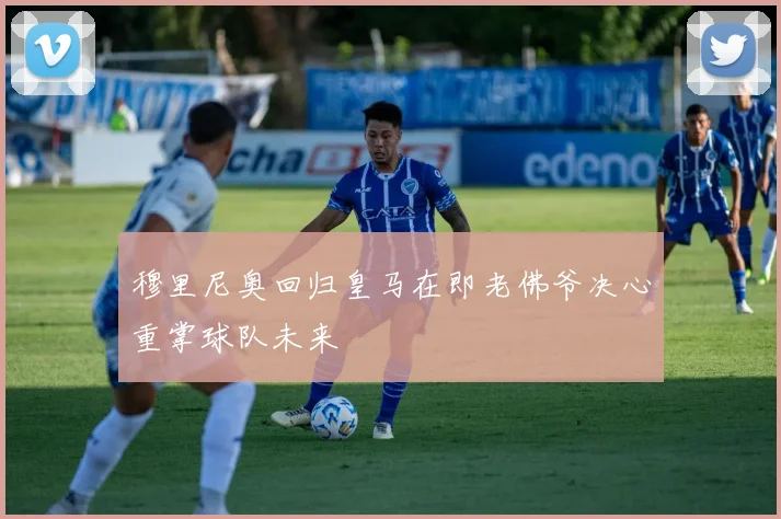 穆里尼奥回归皇马在即老佛爷决心重掌球队未来