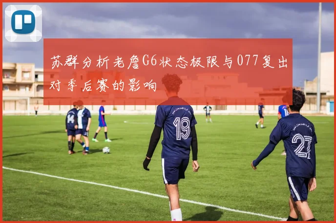 苏群分析老詹G6状态极限与077复出对季后赛的影响