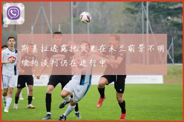 斯基拉透露托莫里在米兰前景不明续约谈判仍在进行中