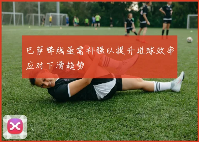 巴萨锋线亟需补强以提升进球效率应对下滑趋势
