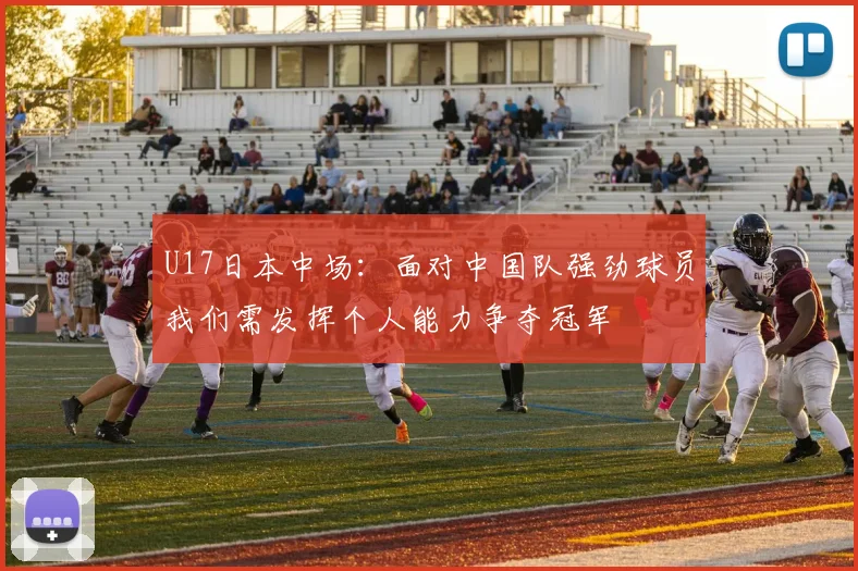 U17日本中场：面对中国队强劲球员我们需发挥个人能力争夺冠军