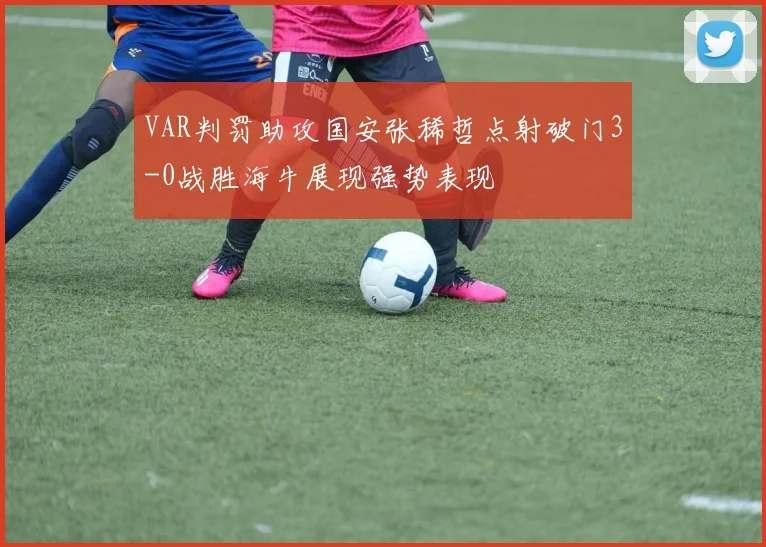 VAR判罚助攻国安张稀哲点射破门3-0战胜海牛展现强势表现