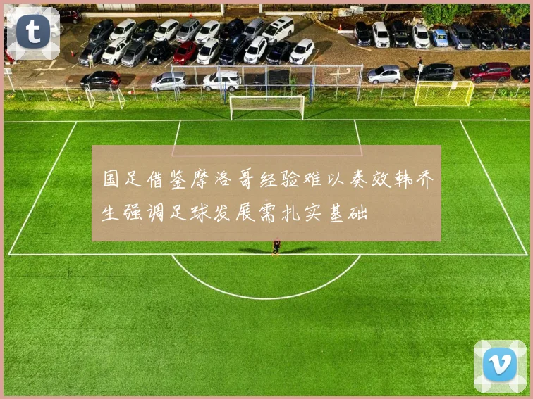 国足借鉴摩洛哥经验难以奏效韩乔生强调足球发展需扎实基础