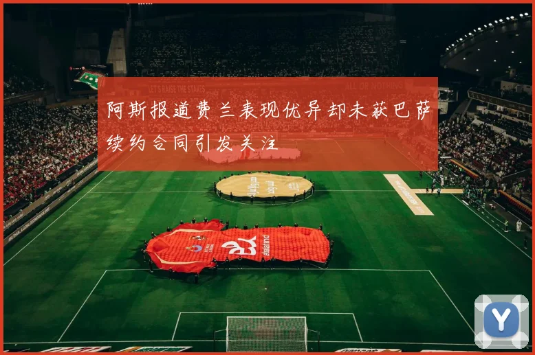 阿斯报道费兰表现优异却未获巴萨续约合同引发关注