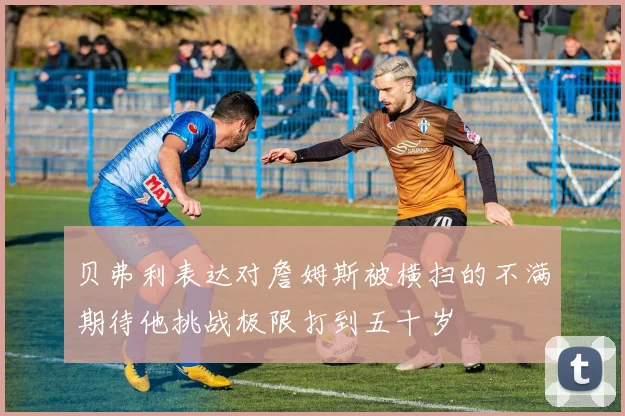 贝弗利表达对詹姆斯被横扫的不满期待他挑战极限打到五十岁