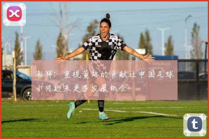 澎湃：重视董路的贡献让中国足球小将迎来更多发展机会