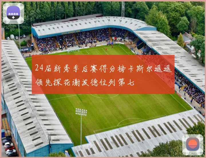 24届新秀季后赛得分榜卡斯尔遥遥领先探花谢泼德位列第七