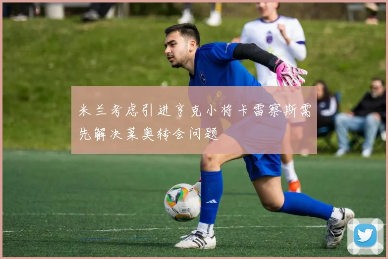 米兰考虑引进亨克小将卡雷察斯需先解决莱奥转会问题