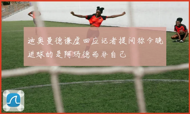 迪奥曼德谦虚回应记者提问称今晚进球的是阿玛德而非自己