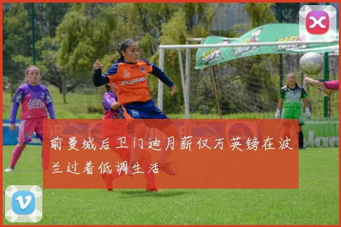前曼城后卫门迪月薪仅万英镑在波兰过着低调生活