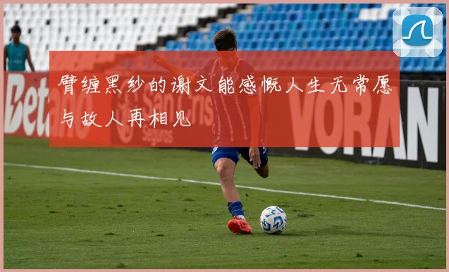 臂缠黑纱的谢文能感慨人生无常愿与故人再相见