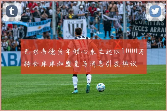 巴尔韦德当年倾心米兰达以1000万转会库库加盟皇马消息引发热议