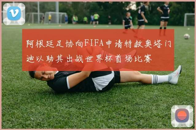 阿根廷足协向FIFA申请特赦奥塔门迪以助其出战世界杯首场比赛