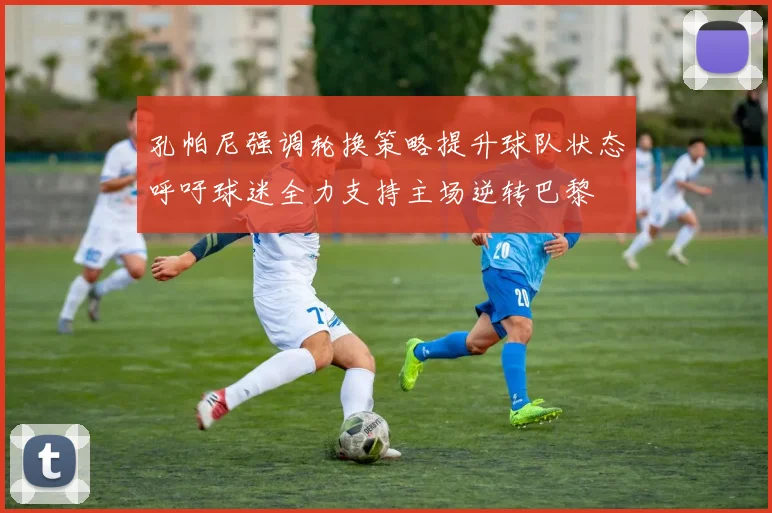 孔帕尼强调轮换策略提升球队状态呼吁球迷全力支持主场逆转巴黎