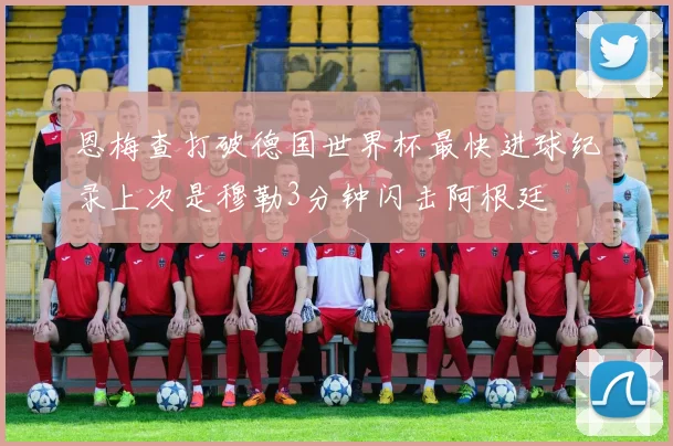 恩梅查打破德国世界杯最快进球纪录上次是穆勒3分钟闪击阿根廷