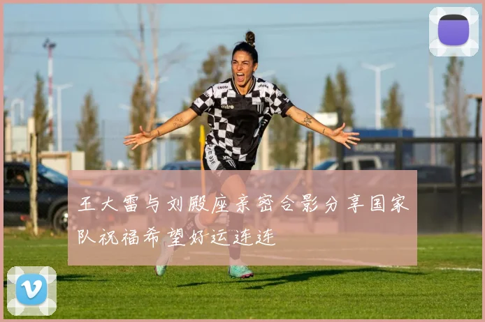 王大雷与刘殿座亲密合影分享国家队祝福希望好运连连