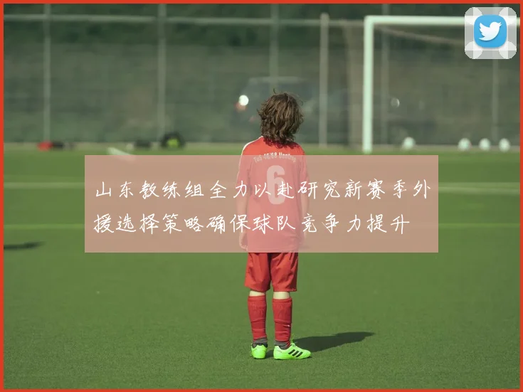 山东教练组全力以赴研究新赛季外援选择策略确保球队竞争力提升