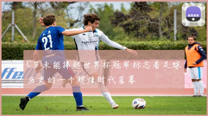 C罗未能捧起世界杯冠军标志着足球历史的一个辉煌时代落幕