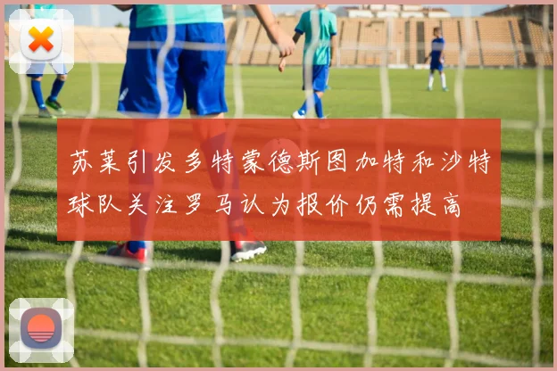苏莱引发多特蒙德斯图加特和沙特球队关注罗马认为报价仍需提高